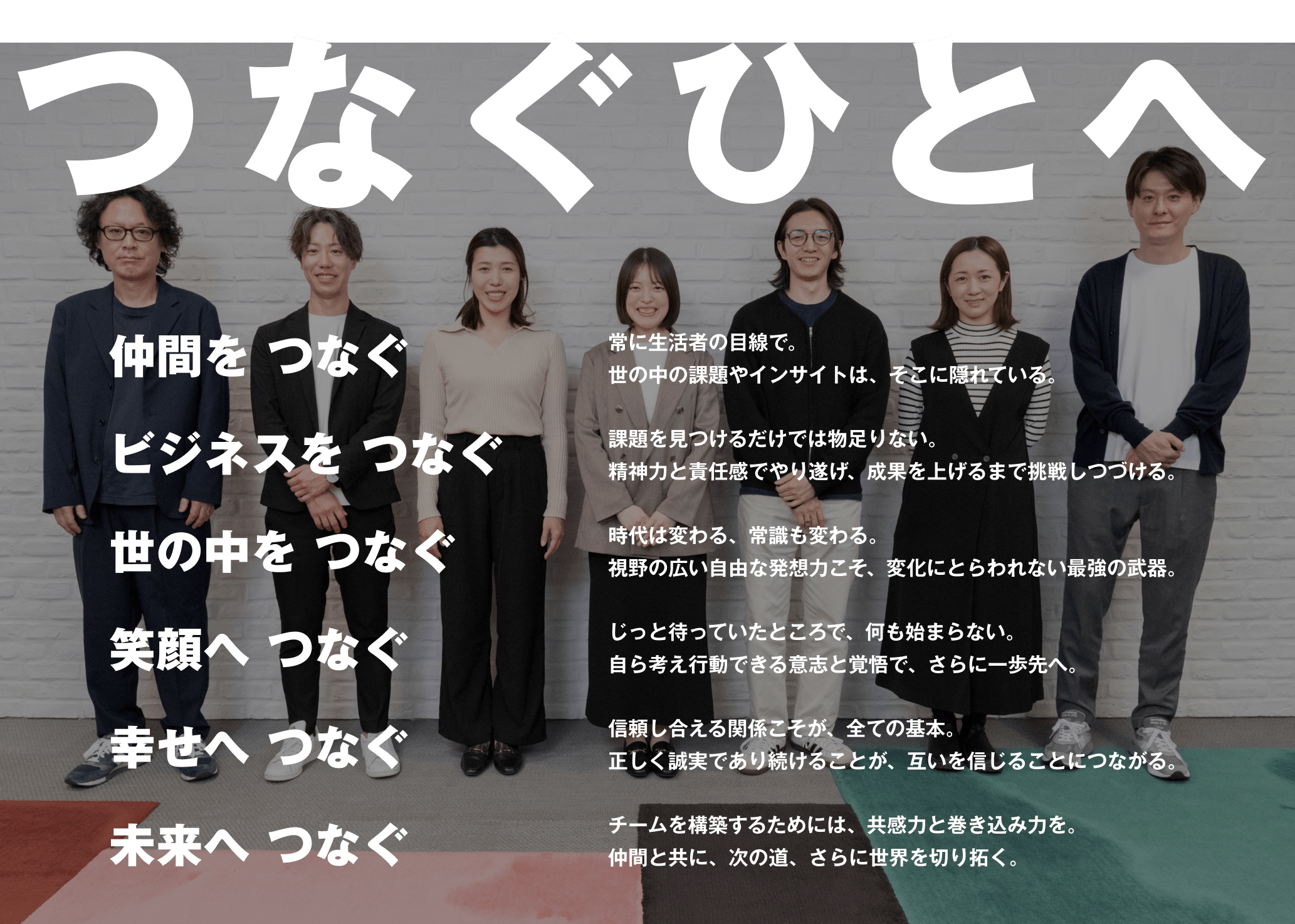 つなぐひとへ 「もっといい社会づくり」のために 仲間を つなぐ ビジネスを つなぐ 世の中を つなぐ 笑顔へ つなぐ 幸せへ つなぐ 未来へ つなぐ 常に生活者の目線で。世の中の課題やインサイトは、そこに隠れている。課題を見つけるだけでは物足りない。精神力と責任感でやり遂げ、成果を上げるまで挑戦しつづける。時代は変わる、常識も変わる。視野の広い自由な発想力こそ、変化にとらわれない最強の武器。じっと待っていたところで、何も始まらない。自ら考え行動できる意志と覚悟で、さらに一歩先へ。信頼し合える関係こそが、全ての基本。正しく誠実であり続けることが、互いを信じることにつながる。チームを構築するためには、共感力と巻き込み力を。仲間と共に、次の道、さらに世界を切り拓く。